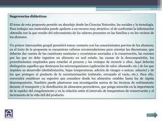 Sugerencias didácticas
El tema de esta propuesta permite un abordaje desde las Ciencias Naturales, las sociales y la tecnología.
Para trabajar sus contenidos puede apelarse a un recurso muy atractivo: el de confrontar la información
obtenida con la que resulte del relevamiento de los saberes presentes en las familias y en los vecinos de
los alumnos.
Un primer intercambio grupal permitirá tomar contacto con los conocimientos previos de los alumnos;
en el texto de la propuesta se encuentran valiosas recomendaciones para orientar las discusiones, que
deberán dar cuenta de las cuestiones sanitarias y económicas asociadas a la conservación, las razones
por las que no debe ingerirse un alimento en mal estado, las causas de la descomposición, los
procedimientos empleados para retardar el proceso y las ventajas de recurrir a ellos. Aquí deberán
distinguirse aquellos que destruyen los microorganismos (aplicación de calor, ahumado, etc.) de los que
impiden su desarrollo (deshidratación, bajas temperaturas, adición de vinagre o azúcar, salazón) y de
los que protegen al producto de la recontaminación (enlatado, envasado al vacío, etc.). Para ello,
convendrá establecer un espectro que considere desde los alimentos estables hasta los de rápida
descomposición. También puede plantearse una investigación acerca de las técnicas de enfriamiento
durante el transporte y la distribución de alimentos perecederos, que ponga atención en la importancia
de la rapidez del congelamiento y en la relación entre el intervalo de temperatura de conservación y el
incremento de la vida útil del producto.
 