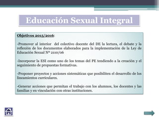 Educación Sexual Integral
Objetivos 2015/2016:
-Promover al interior del colectivo docente del DE la lectura, el debate y la
reflexión de los documentos elaborados para la implementación de la Ley de
Educación Sexual Nº 2110/06
-Incorporar la ESI como uno de los temas del PE tendiendo a la creación y el
seguimiento de propuestas formativas.
-Proponer proyectos y acciones sistemáticas que posibiliten el desarrollo de los
lineamientos curriculares.
-Generar acciones que permitan el trabajo con los alumnos, los docentes y las
familias y en vinculación con otras instituciones.
 