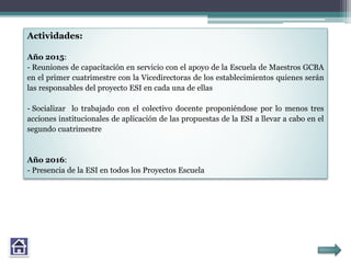 Actividades:
Año 2015:
- Reuniones de capacitación en servicio con el apoyo de la Escuela de Maestros GCBA
en el primer cuatrimestre con la Vicedirectoras de los establecimientos quienes serán
las responsables del proyecto ESI en cada una de ellas
- Socializar lo trabajado con el colectivo docente proponiéndose por lo menos tres
acciones institucionales de aplicación de las propuestas de la ESI a llevar a cabo en el
segundo cuatrimestre
Año 2016:
- Presencia de la ESI en todos los Proyectos Escuela
 