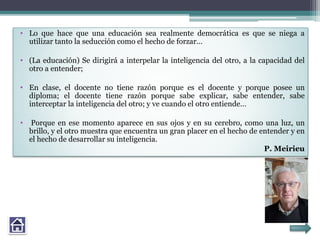 • Lo que hace que una educación sea realmente democrática es que se niega a
utilizar tanto la seducción como el hecho de forzar…
• (La educación) Se dirigirá a interpelar la inteligencia del otro, a la capacidad del
otro a entender;
• En clase, el docente no tiene razón porque es el docente y porque posee un
diploma; el docente tiene razón porque sabe explicar, sabe entender, sabe
interceptar la inteligencia del otro; y ve cuando el otro entiende…
• Porque en ese momento aparece en sus ojos y en su cerebro, como una luz, un
brillo, y el otro muestra que encuentra un gran placer en el hecho de entender y en
el hecho de desarrollar su inteligencia.
P. Meirieu
 