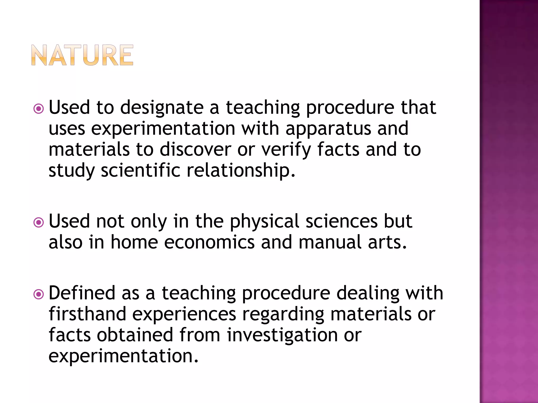  Usedto designate a teaching procedure that
 uses experimentation with apparatus and
 materials to discover or verify facts and to
 study scientific relationship.

 Used not only in the physical sciences but
 also in home economics and manual arts.

 Defined as a teaching procedure dealing with
 firsthand experiences regarding materials or
 facts obtained from investigation or
 experimentation.
 
