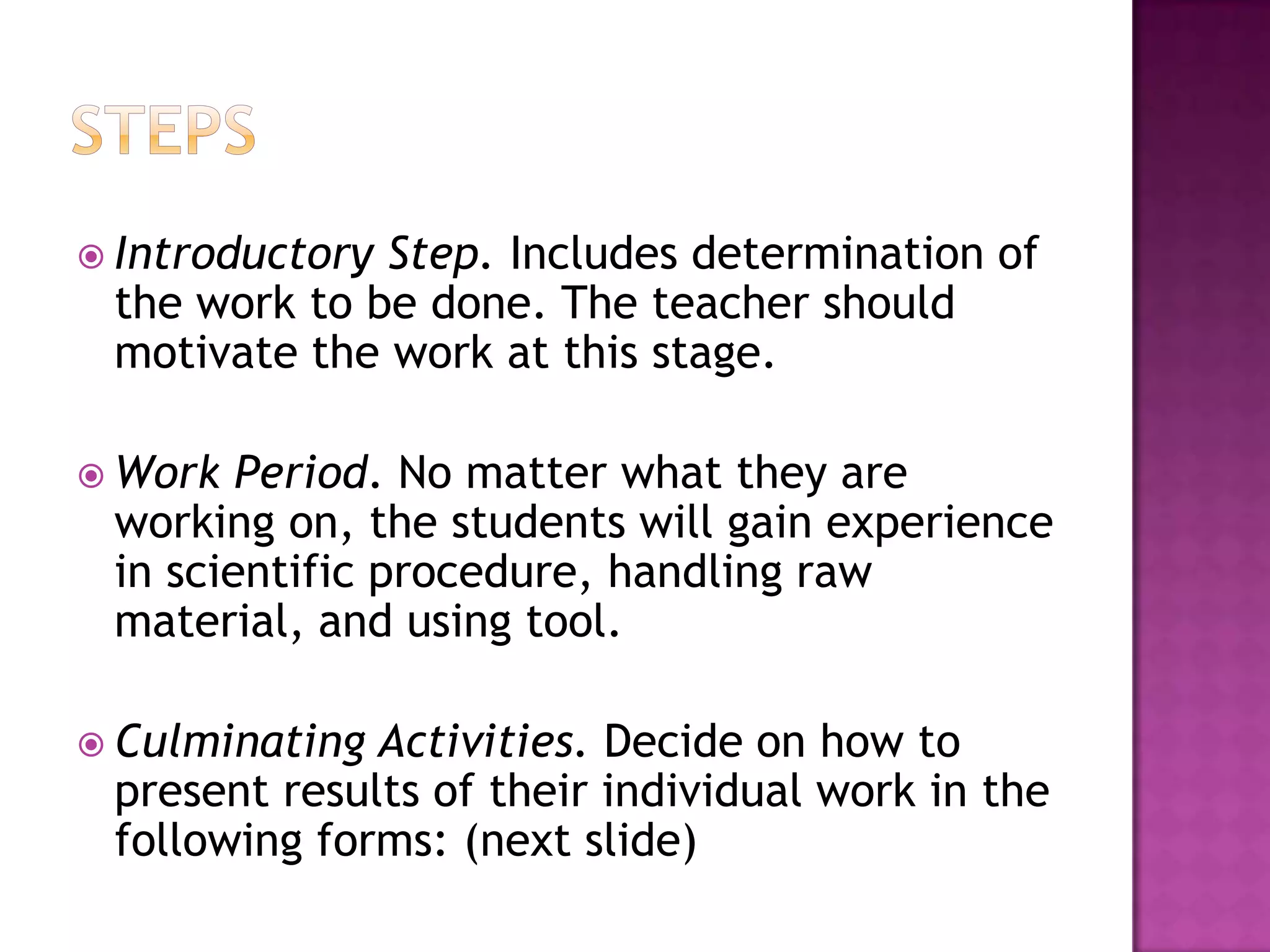  IntroductoryStep. Includes determination of
 the work to be done. The teacher should
 motivate the work at this stage.

 Work  Period. No matter what they are
 working on, the students will gain experience
 in scientific procedure, handling raw
 material, and using tool.

 Culminating Activities. Decide on how to
 present results of their individual work in the
 following forms: (next slide)
 