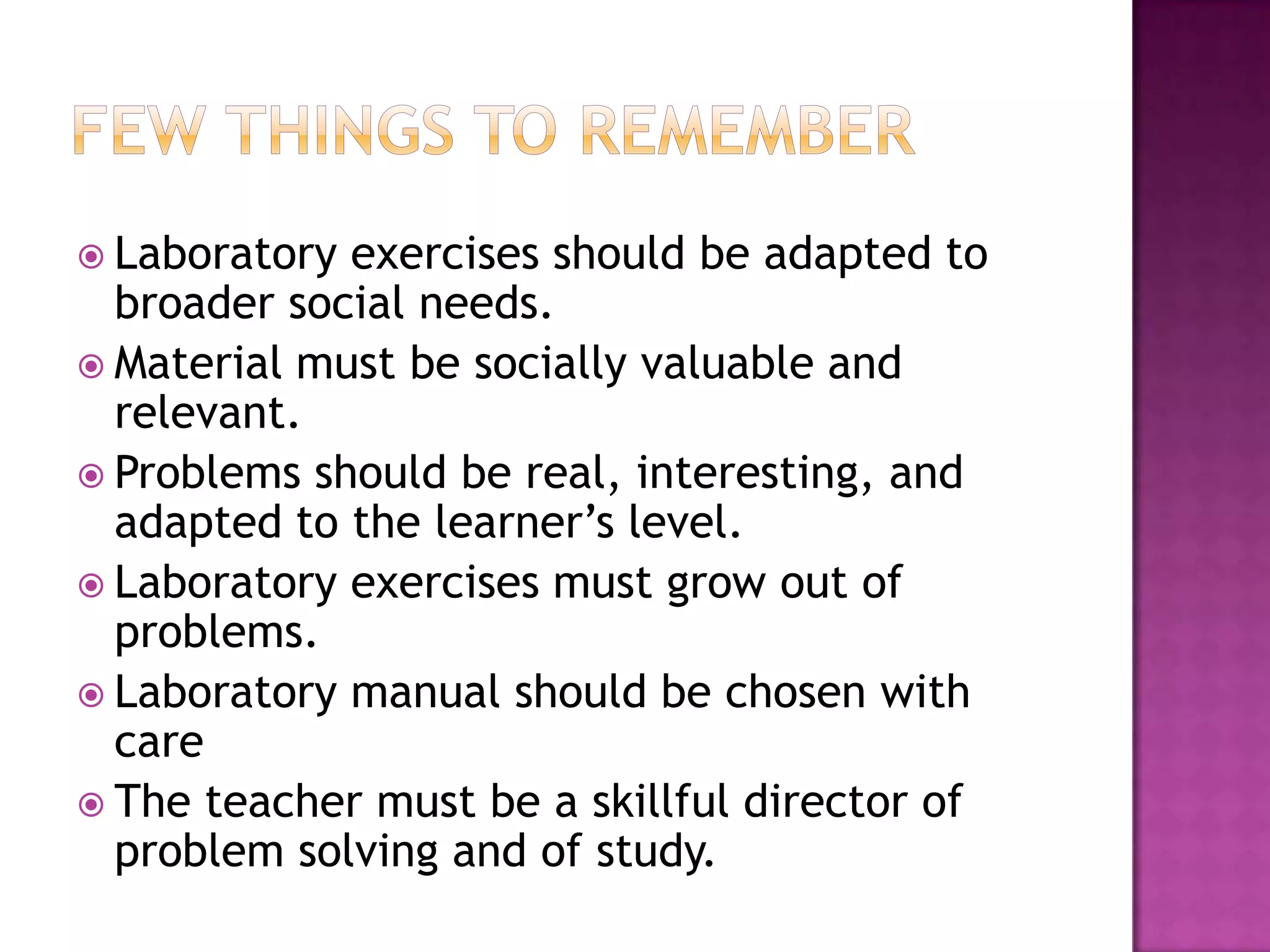  Laboratory exercises should be adapted to
  broader social needs.
 Material must be socially valuable and
  relevant.
 Problems should be real, interesting, and
  adapted to the learner’s level.
 Laboratory exercises must grow out of
  problems.
 Laboratory manual should be chosen with
  care
 The teacher must be a skillful director of
  problem solving and of study.
 