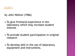 by John Walton (1966)

 Togive firsthand experience in the
 laboratory which may increase student
 interest

 Toprovide student participation in original
 research

 To
   develop skill in the use of laboratory
 equipment and instruments.
 