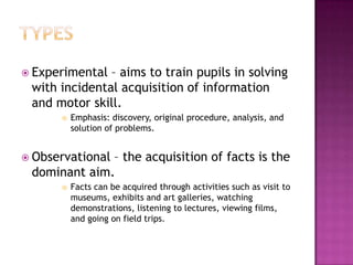  Experimental – aims to train pupils in solving
 with incidental acquisition of information
 and motor skill.
         Emphasis: discovery, original procedure, analysis, and
          solution of problems.


 Observational
              – the acquisition of facts is the
 dominant aim.
         Facts can be acquired through activities such as visit to
          museums, exhibits and art galleries, watching
          demonstrations, listening to lectures, viewing films,
          and going on field trips.
 