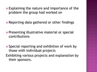  Explaining
           the nature and importance of the
 problem the group had worked on

 Reporting    data gathered or other findings

 Presentingillustrative material or special
 contributions

 Special reporting and exhibition of work by
  those with individual projects
Exhibiting various projects and explanation by
  their sponsors.
 