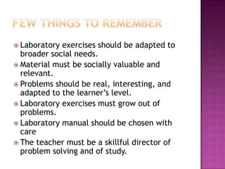  Laboratory exercises should be adapted to
  broader social needs.
 Material must be socially valuable and
  relevant.
 Problems should be real, interesting, and
  adapted to the learner’s level.
 Laboratory exercises must grow out of
  problems.
 Laboratory manual should be chosen with
  care
 The teacher must be a skillful director of
  problem solving and of study.
 