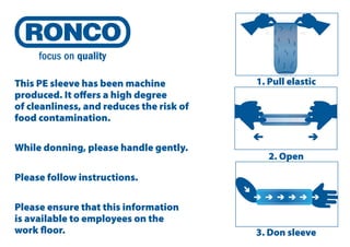 This PE sleeve has been machine
produced. It oﬀers a high degree
of cleanliness, and reduces the risk of
food contamination.
While donning, please handle gently.

1. Pull elastic

2. Open

Please follow instructions.
Please ensure that this information
is available to employees on the
work ﬂoor.

3. Don sleeve

 