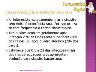  A rinite existe isoladamente, mas a sinusite
sem rinite é ocorrência rara. Por isso utiliza-
se com frequencia o termo rinossinusite.
 As sinusites ocorrem geralmente após
infecção viral das vias áreas superiores (80%
dos casos), ou após quadro alérgico (20% dos
casos).
 Estima-se que 0,5 a 2% das infecções virais
das vias aéreas superiores apresentam
evolução para sinusite bacteriana.
www.farmaceuticodigital.com
 