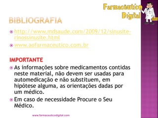  http://www.mdsaude.com/2009/12/sinusite-
rinossinusite.html
 www.aofarmaceutico.com.br
IMPORTANTE
 As informações sobre medicamentos contidas
neste material, não devem ser usadas para
automedicação e não substituem, em
hipótese alguma, as orientações dadas por
um médico.
 Em caso de necessidade Procure o Seu
Médico.
www.farmaceuticodigital.com
 