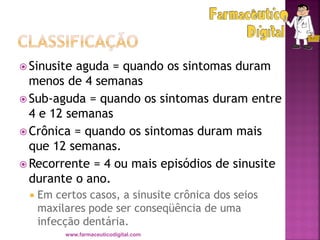  Sinusite aguda = quando os sintomas duram
menos de 4 semanas
 Sub-aguda = quando os sintomas duram entre
4 e 12 semanas
 Crônica = quando os sintomas duram mais
que 12 semanas.
 Recorrente = 4 ou mais episódios de sinusite
durante o ano.
 Em certos casos, a sinusite crônica dos seios
maxilares pode ser conseqüência de uma
infecção dentária.
www.farmaceuticodigital.com
 