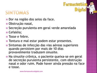  Dor na região dos seios da face.
 Obstrução nasal,
 Secreção purulenta em geral verde amarelada
 Cefaléia;
 Tosse e febre.
 Tontura e mal estar podem estar presentes.
 Sintomas de infecção das vias aéreas superiores
quando persistem por mais de 10 dias
provavelmente traduzem sinusite.
 Na sinusite crônica, o paciente queixa-se em geral
de secreção purulenta persistente, com obstrução
nasal e odor ruim. Pode haver ainda pressão na face
e tosse.
www.farmaceuticodigital.com
 