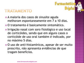  A maioria dos casos de sinusite aguda
melhoram espontaneamente em 7 a 10 dias.
 O tratamento é basicamente sintomático.
 Irrigação nasal com soro fisiológico e uso local
de corticóides, sendo que em alguns casos o
corticóide de uso oral também é indicado, por
no máximo 5 dias.
 O uso de anti-histamínicos, apesar de ser muito
prescrito, não apresenta evidências de que
tragam benefícios.
www.farmaceuticodigital.com
 