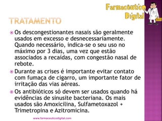  Os descongestionantes nasais são geralmente
usados em excesso e desnecessariamente.
Quando necessário, indica-se o seu uso no
máximo por 3 dias, uma vez que estão
associados a recaídas, com congestão nasal de
rebote.
 Durante as crises é importante evitar contato
com fumaça de cigarro, um importante fator de
irritação das vias aéreas.
 Os antibióticos só devem ser usados quando há
evidências de sinusite bacteriana. Os mais
usados são Amoxicilina, Sulfametoxazol +
Trimetropina e Azitromicina.
www.farmaceuticodigital.com
 