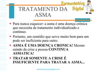TRATAMENTO DA
ASMA
 Para nunca esquecer: a asma é uma doença crônica
que necessita de tratamento individualizado e
continuo.
 Portanto, um remédio que serve muito bem para um
pode ser ineficiente para outro.
 ASMA É UMA DOENÇA CRONICA! Mesmo
saindo da crise a pessoa CONTINUA
ASMATICA!
 TRATAR SOMENTE A CRISE É
INSUFICIENTE PARA TRATAR A ASMA...
www.farmaceuticodigital.com
 