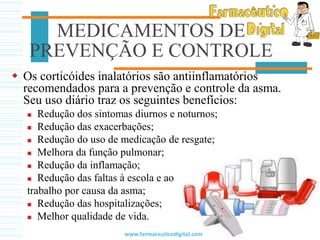 Os corticóides inalatórios são antiinflamatórios
recomendados para a prevenção e controle da asma.
Seu uso diário traz os seguintes benefícios:
 Redução dos sintomas diurnos e noturnos;
 Redução das exacerbações;
 Redução do uso de medicação de resgate;
 Melhora da função pulmonar;
 Redução da inflamação;
 Redução das faltas à escola e ao
trabalho por causa da asma;
 Redução das hospitalizações;
 Melhor qualidade de vida.
MEDICAMENTOS DE
PREVENÇÃO E CONTROLE
www.farmaceuticodigital.com
 