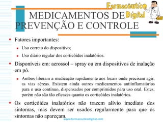  Fatores importantes:
 Uso correto do dispositivo;
 Uso diário regular dos corticóides inalatórios.
 Disponíveis em: aerossol – spray ou em dispositivos de inalação
em pó.
 Ambos liberam a medicação rapidamente aos locais onde precisam agir,
as vias aéreas. Existem ainda outros medicamentos antiinflamatórios
para o uso contínuo, dispensados por comprimidos para uso oral. Estes,
porém não são tão eficazes quanto os corticóides inalatórios.
 Os corticóides inalatórios não trazem alívio imediato dos
sintomas, mas devem ser usados regularmente para que os
sintomas não apareçam.
MEDICAMENTOS DE
PREVENÇÃO E CONTROLE
www.farmaceuticodigital.com
 
