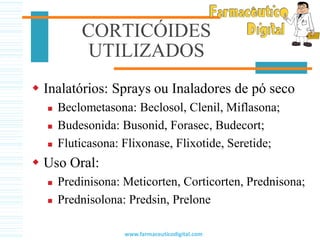 CORTICÓIDES
UTILIZADOS
 Inalatórios: Sprays ou Inaladores de pó seco
 Beclometasona: Beclosol, Clenil, Miflasona;
 Budesonida: Busonid, Forasec, Budecort;
 Fluticasona: Flixonase, Flixotide, Seretide;
 Uso Oral:
 Predinisona: Meticorten, Corticorten, Prednisona;
 Prednisolona: Predsin, Prelone
www.farmaceuticodigital.com
 