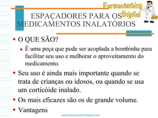ESPAÇADORES PARA OS
MEDICAMENTOS INALATÓRIOS
 O QUE SÃO?
 É uma peça que pode ser acoplada a bombinha para
facilitar seu uso e melhorar o aproveitamento do
medicamento.
 Seu uso é ainda mais importante quando se
trata de crianças ou idosos, ou quando se usa
um corticóide inalado.
 Os mais eficazes são os de grande volume.
 Vantagens
www.farmaceuticodigital.com
 
