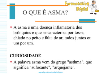 O QUE É ASMA?
 A asma é uma doença inflamatória dos
brônquios e que se caracteriza por tosse,
chiado no peito e falta de ar, todos juntos ou
um por um.
CURIOSIDADE
 A palavra asma vem do grego "asthma", que
significa "sufocante", "arquejante".
www.farmaceuticodigital.com
 