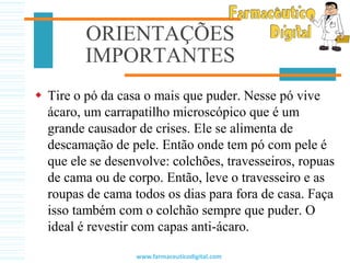 ORIENTAÇÕES
IMPORTANTES
 Tire o pó da casa o mais que puder. Nesse pó vive
ácaro, um carrapatilho microscópico que é um
grande causador de crises. Ele se alimenta de
descamação de pele. Então onde tem pó com pele é
que ele se desenvolve: colchões, travesseiros, ropuas
de cama ou de corpo. Então, leve o travesseiro e as
roupas de cama todos os dias para fora de casa. Faça
isso também com o colchão sempre que puder. O
ideal é revestir com capas anti-ácaro.
www.farmaceuticodigital.com
 