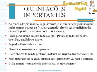 ORIENTAÇÕES
IMPORTANTES
 As roupas devem ir ao sol regularmente, e se forem ficar guardadas por
muito tempo (roupas de frio, por exemplo) devem ser acondicionadas
em sacos plásticos lacrados com fitas adesivas.
 Passe pano úmido na casa todos os dias. Passe aspirador de pó nos
colchões, estofados e tapetes.
 Se puder livre-se dos tapetes.
 Nunca use vassouras ou espanador.
 Evite cheiros fortes de perfume, material de limpeza, lustra-móveis, etc.
 Não fumar dentro de casa. Fumaça de cigarro é terrível para o asmático.
 Evite contatos com animais domésticos, sobretudo gatos.
www.farmaceuticodigital.com
 