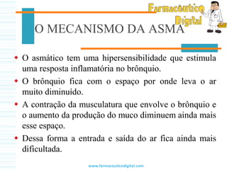 O MECANISMO DA ASMA
 O asmático tem uma hipersensibilidade que estimula
uma resposta inflamatória no brônquio.
 O brônquio fica com o espaço por onde leva o ar
muito diminuído.
 A contração da musculatura que envolve o brônquio e
o aumento da produção do muco diminuem ainda mais
esse espaço.
 Dessa forma a entrada e saída do ar fica ainda mais
dificultada.
www.farmaceuticodigital.com
 