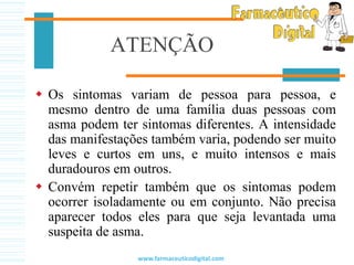 ATENÇÃO
 Os sintomas variam de pessoa para pessoa, e
mesmo dentro de uma família duas pessoas com
asma podem ter sintomas diferentes. A intensidade
das manifestações também varia, podendo ser muito
leves e curtos em uns, e muito intensos e mais
duradouros em outros.
 Convém repetir também que os sintomas podem
ocorrer isoladamente ou em conjunto. Não precisa
aparecer todos eles para que seja levantada uma
suspeita de asma.
www.farmaceuticodigital.com
 