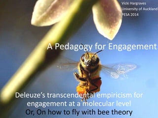 Vicki Hargraves 
University of Auckland 
PESA 2014 
A Pedagogy for Engagement: 
Deleuze’s transcendental empiricism for 
engagement at a molecular level 
Or, On how to fly with bee theory 
 