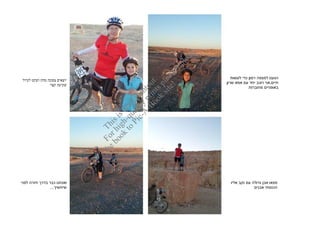‫‪ad‬‬
                                                              ‫‪lo‬‬
                                                           ‫‪up‬‬
                                                     ‫‪e! se‬‬
                                                  ‫‪sit lea‬‬
                                                                        ‫הגענו למצפה רמו כדי לעשות‬
‫יוצאי צפונה מח ושקט לטיול‬




                                               ‫.‪oo nts t‬‬
                                                                      ‫חיי ,אני רוכב יחד ע אמא שרו‬




                                             ‫‪-B ri u‬‬
                                                 ‫‪k p‬‬
               ‫שקיעה קצר‬




                                            ‫‪A p to‬‬
                                                                                 ‫באופניי מחוברות‬




                                          ‫‪c- ity rin‬‬
                                       ‫‪P i al t p‬‬
                                    ‫‪to qu af‬‬
                                   ‫‪k h- dr‬‬
                                 ‫‪oo hig is‬‬
                              ‫‪e b r is‬‬
                            ‫‪th Fo Th‬‬




‫ואנחנו כבר בדר חזרה לפני‬                                               ‫מצאו אב גדולה ע נקב אליו‬
               ‫שיחשי ...‬                                                            ‫הכנסתי אבני‬
 