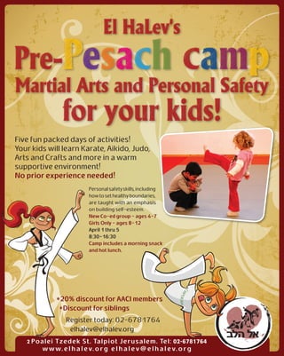 Five fun packed days of activities!
Your kids will learn Karate, Aikido, Judo,
Arts and Crafts and more in a warm
supportive environment!
No prior experience needed!
                          Personal safety skills, including
                          how to set healthy boundaries,
                          are taught with an emphasis
                          on building self-esteem.
                          New Co-ed group - ages 4-7
                          Girls Only - ages 8-12
                          April 1 thru 5
                          8:30-16:30
                          Camp includes a morning snack
                          and hot lunch.




              *20% discount for AACI members
               *Discount for siblings
                 Register today: 02-6781764
                  elhalev@elhalev.org
   2 Poalei Tzedek St. Talpiot Jerusalem. Tel: 02-6781764
        w w w. e l h a l e v. o r g e l h a l e v @ e l h a l e v. o r g
 