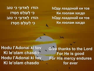 ִׁ          ַׁ
  ‫הֹודּו לאדונָׁי כי טֹוב‬             hОду лаадонай ки тов
                 ַׁ
     ‫כי לְ עֹולָׁ ם חסְ דֹו‬  ִׁ         Ки лэолам хасдо
              ִׁ
  ‫הֹודּו לאדונָׁי כי טֹוב‬ ַׁ          hОду лаадонай ки тов
                    ַׁ
      ‫כי לְ עֹולָׁ ם חסְ דֹו‬    ִׁ      Ки лэолам хасдо




Hodu l’Adonai ki tov                 Give thanks to the Lord
 Ki le’olam chasdo                       For He is good
Hodu l’Adonai ki tov                 For His mercy endures
 Ki le’olam chasdo                           for ever
 