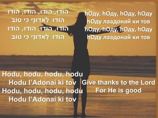‫הֹודּו, הֹודּו, הֹודּו, הֹודּו‬   hОду, hОду, hОду, hОду
           ִׁ       ַׁ
   ‫הֹודּו לאדונָׁי כי טֹוב‬         hОду лаадонай ки тов
 ‫הֹודּו, הֹודּו, הֹודּו, הֹודּו‬   hОду, hОду, hОду, hОду
              ִׁ       ַׁ
   ‫הֹודּו לאדונָׁי כי טֹוב‬         hОду лаадонай ки тов




Hodu, hodu, hodu, hodu
 Hodu l’Adonai ki tov Give thanks to the Lord
Hodu, hodu, hodu, hodu    For He is good
 Hodu l’Adonai ki tov
 