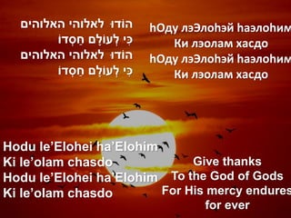 ‫הֹודּו לאלוהי האלוהים‬              hОду лэЭлоhэй hаэлоhим
              ַׁ             ִׁ
        ‫כי לְ עֹולָׁ ם חסְ דֹו‬          Ки лэолам хасдо
  ‫הֹודּו לאלוהי האלוהים‬              hОду лэЭлоhэй hаэлоhим
                 ַׁ
        ‫כי לְ עֹולָׁ ם חסְ דֹו‬  ִׁ      Ки лэолам хасдо




Hodu le’Elohei ha’Elohim
Ki le’olam chasdo             Give thanks
Hodu le’Elohei ha’Elohim To the God of Gods
Ki le’olam chasdo        For His mercy endures
                                             for ever
 