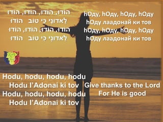 ‫הֹודּו, הֹודּו, הֹודּו, הֹודּו‬       hОду, hОду, hОду, hОду
                    ִׁ
   ‫לאדונָׁי כי טֹוב הֹודּו‬    ַׁ       hОду лаадонай ки тов
  ‫הֹודּו, הֹודּו, הֹודּו, הֹודּו‬      hОду, hОду, hОду, hОду
                       ִׁ
   ‫לאדונָׁי כי טֹוב הֹודּו‬       ַׁ    hОду лаадонай ки тов




Hodu, hodu, hodu, hodu
 Hodu l’Adonai ki tov Give thanks to the Lord
Hodu, hodu, hodu, hodu    For He is good
 Hodu l’Adonai ki tov
 