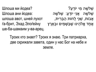 Шлоша ми йодеа?                            ַ ֵ      ִ
                                        ?‫שְׁ לשָ ה מי יֹודע‬
Шлоша ани йодеа:           ‫שְׁ לשָ ה אֲ נִי יֹודע: שְׁ לשָ ה‬
                                       ַ ֵ
шлоша авот, шней лухот       ,‫ָאבֹות, שְׁ נֵי לֻחֹות הבְׁרית‬
                                  ִ ַ
ѓа-брит, Эхад Элоѓейну              ַ ַ           ֵ
                        ‫אֶ חָ ד אֱ ֹלהינּו שֶ בשָ מים ּובָָארץ‬
                         ֶ
ше-ба-шамаим у-ва-арец.
     Троих кто знает? Троих я знаю. Три патриарха,
     две скрижали завета, один у нас Бог на небе и
                        земле.
 