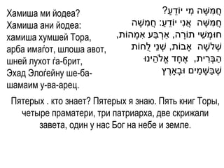Хамиша ми йодеа?                                ַ ֵ   ִ     ִ
                                           ?‫חֲ משָ ה מי יֹודע‬
Хамиша ани йодеа:             ‫חֲ משָ ה אֲ נִי יֹודע: חֲ משָ ה‬
                                    ִ       ַ ֵ               ִ
хамиша хумшей Тора,              ִ ַ ְׁ
                         ,‫חּומְׁ שי תֹורה, ַארבע אמָ הֹות‬
                                                    ָ    ֵ
арба имаѓот, шлоша авот,      ‫שְׁ לשָ ה ָאבֹות, שְׁ נֵי לֻחֹות‬
шней лухот ѓа-брит,                   ֵ                    ִ ַ
                                  ‫הבְׁרית, אֶ חָ ד אֱ ֹלהינּו‬
Эхад Элоѓейну ше-ба-                          ֶ         ַ ַ
                                           ‫שֶ בשָ מים ּובָָארץ‬
шамаим у-ва-арец.
 Пятерых . кто знает? Пятерых я знаю. Пять книг Торы,
   четыре праматери, три патриарха, две скрижали
       завета, один у нас Бог на небе и земле.
 