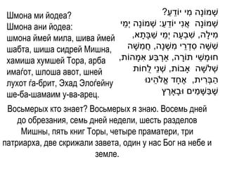 Шмона ми йодеа?                                        ַ ֵ    ִ
                                                   ?‫שְׁ מֹונָה מי יֹודע‬
 Шмона ани йодеа:             ‫שְׁ מֹונָה אֲ נִי יֹודע: שְׁ מֹונָה י ְׁמי‬
                               ֵ                   ַ ֵ
 шмона ймей мила, шива ймей                     ַ ֵ              ִ
                                     ,‫מילָה, שבְׁעָ ה י ְׁמי שבָתָ א‬      ִ
 шабта, шиша сидрей Мишна,               ִ                ִ ֵ ִ
                                 ‫ששָ ה סדְׁ רי משְׁ נָה, חֲ משָ ה‬       ִ
                                           ִ ַ ְׁ
 хамиша хумшей Тора, арба ,‫חּומְׁ שי תֹורה, ַארבע אמָ הֹות‬   ָ      ֵ
 имаѓот, шлоша авот, шней            ‫שְׁ לשָ ה ָאבֹות, שְׁ נֵי לֻחֹות‬
 лухот ѓа-брит, Эхад Элоѓейну                    ֵ                    ִ ַ
                                            ‫הבְׁרית, אֶ חָ ד אֱ ֹלהינּו‬
 ше-ба-шамаим у-ва-арец.                              ֶ            ַ ַ
                                                   ‫שֶ בשָ מים ּובָָארץ‬
 Восьмерых кто знает? Восьмерых я знаю. Восемь дней
    до обрезания, семь дней недели, шесть разделов
     Мишны, пять книг Торы, четыре праматери, три
патриарха, две скрижали завета, один у нас Бог на небе и
                        земле.
 