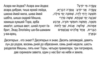 Асара ми йодеа? Асара ани йодеа:                                  ַ ֵ     ִ
                                                              ?‫עֲ שָרה מי יֹודע‬ ָ ֶ
асара дибрая, тиша ярхей лейда,        ,‫עֲ שָרה אֲ נִי יֹודע: עֲ שָ רה דבְׁרי ָא‬
                                             ַ ִ ָ            ַ ֵ              ָ ֶ
шмона ймей мила, шива ймей         ,‫תשְׁ עָ ה יַרחי לדָ ה, שְׁ מֹונָה י ְׁמי מילָה‬
                                          ִ ֵ                      ֵ ֵ ְׁ             ִ
шабта, шиша сидрей Мишна,                   ֵ ִ          ִ            ַ ֵ
                                           ‫שבְׁעָ ה י ְׁמי שבָתָ א, ששָ ה סדְׁ רי‬   ִ
хамиша хумшей Тора, арба             ַ ְׁ              ֵ                ִ
                                   ‫משְׁ נָה, חֲ משָ ה חּומְׁ שי תֹורה, ַארבע‬
                                                  ָ                                       ִ
имаѓот, шлоша авот, шней лухот ѓа- ‫אמָ הֹות, שְׁ לשָ ה ָאבֹות, שְׁ נֵי לֻחֹות‬           ִ
брит, Эхад Элоѓейну ше-ба-шамаим              ַ ַ          ֵ
                                          ‫הבְׁרית, אֶ חָ ד אֱ ֹלהינּו שֶ בשָ מים‬ ִ ַ
у-ва-арец.                                                                  ‫ּובָָארץ‬
                                                                             ֶ
Десятерых . кто знает? Десятерых я знаю. Десять заповедей, девять
 лун до родов, восемь дней до обрезания, семь дней недели, шесть
разделов Мишны, пять книг Торы, четыре праматери, три патриарха,
       две скрижали завета, один у нас Бог на небе и земле.
 