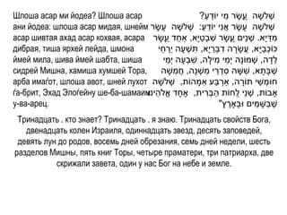 Шлоша асар ми йодеа? Шлоша асар                                   ַ ֵ ִ
                                                              ?‫שְׁ לשָ ה עָשָ ר מי יֹודע‬
                                                                                  ֶ
ани йодеа: шлоша асар мидая, шнейм ‫שְׁ לשָ ה עָ שָ ר אֲ נִי יֹודע: שְׁ לשָ ה עָ שָ ר‬
                                                               ַ ֵ
асар шивтая ахад асар кохвая, асара ‫מדי ָא. שְׁ נֵים עָשָ ר שבְׁטי ָא, ַאחד עָשָ ר‬
                                               ַ ַ            ַ ִ            ֶ                ַ ִ
дибрая, тиша ярхей лейда, шмона           ‫ּכֹוכביָא, עֲ שָ רה דבְׁרי ָא, תשְׁ עָ ה יַרחי‬
                                           ֵ ְׁ             ִ        ַ ִ ָ               ַ ְׁ
ймей мила, шива ймей шабта, шиша             ֵ            ִ            ִ ֵ
                                            ‫לדָ ה, שְׁ מֹונָה י ְׁמי מילָה, שבְׁעָ ה י ְׁמי‬       ֵ
сидрей Мишна, хамиша хумшей Тора,                  ִ             ִ ֵ ִ
                                           ‫שבָתָ א, ששָ ה סדְׁ רי משְׁ נָה, חֲ משָ ה‬ִ           ַ
                                                                ִ ַ ְׁ
арба имаѓот, шлоша авот, шней лухот ‫חּומְׁ שי תֹורה, ַארבע אמָ הֹות, שְׁ לשָ ה‬  ָ      ֵ
ѓа-брит, Эхад Элоѓейну ше-ба-шамаим ‫ָאבֹות, שְׁ נֵי לֻחֹות הבְׁרית, אֶ חָ ד אֱ ֹלה‬
                                   ‫ֵ ינּו‬                          ִ ַ
у-ва-арец.                                                                            ַ ַ
                                                                        "‫שֶ בשָ מים ּובָָארץ‬
                                                                           ֶ
 Тринадцать . кто знает? Тринадцать . я знаю. Тринадцать свойств Бога,
   двенадцать колен Израиля, одиннадцать звезд, десять заповедей,
 девять лун до родов, восемь дней обрезания, семь дней недели, шесть
разделов Мишны, пять книг Торы, четыре праматери, три патриарха, две
           скрижали завета, один у нас Бог на небе и земле.
 