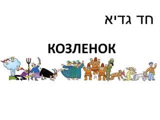 ‫חד גדיא‬
КОЗЛЕНОК
 