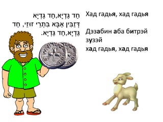 ‫ חד גדְׁ י ָא,חד גדְׁ י ָא‬Хад гадья, хад гадья
                  ַ ַ          ַ ַ
 ַ ֵ         ֵ ִ             ַ ִ ַ
‫דְׁ זבין אבָא בתְׁ רי זּוזי, חד‬
                 .‫ גדְׁ י ָא,חד גדְׁ י ָא‬Дэзабин аба битрэй
                          ַ ַ          ַ
                                         зузэй
                                         хад гадья, хад гадья
 