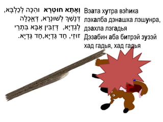 ְׁ ַ ְׁ            ִ
,‫וְָאתָׁ א חּוטְ רא והּכָה לכלבָא‬
                             ָׁ               Вэата хутра вэhика
                  ְׁ ַ               ַ
          ‫דְׁ נָשְך לְׁשּונְׁרא, דְׁ אָכלָה‬
                           ָ                  лэхалба дэнашха лэшунра,
        ֵ ִ              ַ ִ ַ
      ‫לגדְׁ י ָא, דְׁ זבין אבָא בתְׁ רי‬ַ ְׁ   дэахла лэгадья
                    ַ ַ         ַ ַ ֵ
         .‫זּוזי, חד גדְׁ י ָא,חד גדְׁ י ָא‬    Дэзабин аба битрэй зузэй
                                              хад гадья, хад гадья
 