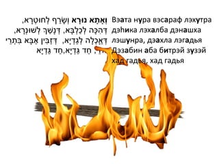 ָ              ַ
       ,‫וְָאתָׁ א נּורא ו ְׁשָ רף לְׁחּוטְׁ רא‬
                                         ָׁ         Вэата нура вэсараф лэхутра
       ָ                 ַ           ְׁ ַ ְׁ
     ,‫דְׁ הּכָה לכלבָא, דְׁ נָשְך לְׁשּונְׁרא‬   ִ   дэhика лэхалба дэнашха
 ֵ ִ           ַ ִ ַ                   ַ ְׁ
‫דְׁ אָכלָה לגדְׁ י ָא, דְׁ זבין אבָא בתְׁ רי‬ ְׁ ַ   лэшунра, дэахла лэгадья
                        ַ ַ             ַ ַ ֵ
                ‫זּוזי, חד גדְׁ י ָא,חד גדְׁ י ָא‬    Дэзабин аба битрэй зузэй
                                                    хад гадья, хад гадья
 