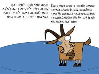 ָ         ַ
           ‫וְָאתָׁ א תֹורא ו ְׁשָ תָ ה לְׁמי ָא, דְׁ כבָה‬
                                              ָׁ             Вэата тора вэшата лэмайя дэхава
     ְׁ ַ ְׁ       ִ                        ַ
,‫לְׁנּורא, דְׁ שָ רף לְׁחּוטְׁ רא, דְׁ הּכָה לכלבָא‬
                              ָ                        ָ     лэнура дэсараф лэхутра дэhика
   ִ ַ               ַ ְׁ       ְׁ ַ      ָ          ַ
 ‫דְׁ נָשְך לְׁשּונְׁרא, דְׁ אָכלָה לגדְׁ י ָא, דְׁ זבין‬      лэхалба дэнашха лэшунра, дэахла
               ַ ַ           ַ ַ ֵ               ֵ ִ
       ‫אבָא בתְׁ רי זּוזי, חד גדְׁ י ָא,חד גדְׁ י ָא‬     ַ   лэгадья Дэзабин аба битрэй зузэй
                                                             хад гадья, хад гадья
 