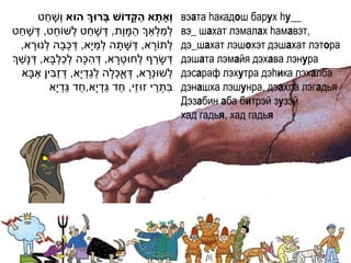 ַ                                ַׁ
            ‫וְָאתָׁ א הקָׁ דֹוש בָׁרּוְך הּוא ו ְׁשָ חט‬       вэата hакадош барух hу__
    ַ            ֵ           ַ               ַ ַ ַ
‫לְׁמלְׁאְך המָ ו ֶת, דְׁ שָ חט לְׁשֹוחט, דְׁ שָ חט‬            вэ_ шахат лэмалах hамавэт,
         ָ               ָ          ַ
      ,‫לְׁתֹורא, דְׁ שָ תָ ה לְׁמי ָא, דְׁ כבָה לְׁנּורא‬
                                                    ָ         дэ_шахат лэшохэт дэшахат лэтора
  ַ                ְׁ ַ ְׁ      ִ
‫דְׁ שָ רף לְׁחּוטְׁ רא, דְׁ הּכָה לכלבָא, דְׁ נָשְך‬
                                          ָ           ַ       дэшата лэмайя дэхава лэнура
           ַ ִ ַ               ַ ְׁ     ְׁ ַ
      ‫לְׁשּונְׁרא, דְׁ אָכלָה לגדְׁ י ָא, דְׁ זבין אבָא‬
                                                  ָ           дэсарaф лэхутра дэhика лэхалба
                        ַ ַ           ַ ַ ֵ
                ‫בתְׁ רי זּוזי, חד גדְׁ י ָא,חד גדְׁ י ָא‬ֵ ִ   дэнашха лэшунра, дэахла лэгадья
                                                              Дэзабин аба битрэй зузэй
                                                              хад гадья, хад гадья
 