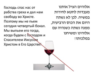 Господь спас нас от             ‫אלוהים הציל אותנו‬
рабства греха и дал нам      ‫מעבדות לחטא לחירות‬
свободу во Христе.            ‫במשיח. לכן לא נשתה‬
Поэтому мы не пьем         ,‫היום את הכוס הרביעית‬
сегодня четвертый бокал.
                            ‫ממנה נשתה כשנהיה עם‬
Мы выпьем его тогда,
когда будем с Господом и
                                   ‫אלוהינו ומשיחנו‬
Спасителем Иисусом                       !‫במלכותו‬
Христом в Его Царстве!
 