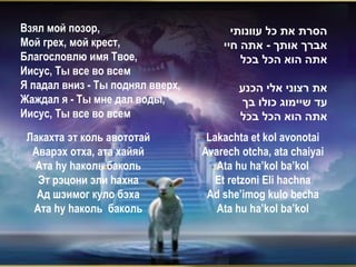 Взял мой позор,                         ‫הסרת את כל עוונותי‬
Мой грех, мой крест,                  ‫אברך אותך - אתה חיי‬
Благословлю имя Твое,                     ‫אתה הוא הכל בכל‬
Иисус, Ты все во всем
Я падал вниз - Ты поднял вверх,          ‫את רצוני אלי הכנע‬
Жаждал я - Ты мне дал воды,              ‫עד שיימוג כולו בך‬
Иисус, Ты все во всем                    ‫אתה הוא הכל בכל‬
 Лакахта эт коль авототай          Lakachta et kol avonotai
  Аварэх отха, ата хайяй          Avarech otcha, ata chaiyai
  Ата hу hаколь баколь               Ata hu ha’kol ba’kol
   Эт рэцони эли hахна               Et retzoni Eli hachna
   Ад шэимог куло бэха             Ad she’imog kulo becha
  Ата hу hаколь баколь               Ata hu ha’kol ba’kol
 