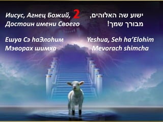 Иисус, Агнец Божий,2   ,‫ישוע שה האלוהים‬
Достоин имени Своего         !‫מבורך שמך‬

Ешуа Сэ hаЭлоhим       Yeshua, Seh ha’Elohim
Мэворах шимха            Mevorach shimcha
 