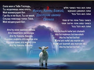 Сила моя в Тебе Господь, !‫ישוע שה האלוהים, מבורך שמך‬
Ты исцеляешь мою плоть,              2                ‫אתה הוא כוחי כשאני חלש‬
                           Иисус, Агнец Божий, ‫אתה המטמון המבוקש‬
Мой всемогущий Бог.
                                                             ‫אתה הוא הכל בכל‬
Где бы я ни был, Ты со мной, Достоин имени
Слышу повсюду голос Твой,         Своего            ‫כשאני נופל אתה מרים אותי‬
Мой вездесущий Бог.
                                                   ‫כשאני צמא אתה מרווה אותי‬
                                                             ‫אתה הוא הכל בכל‬
    Ата hу кохи кшеани халаш
                                            Ata hu kochi kshe’ani chalash
     Ата hаматмон амэвукаш
                                             Ata ha’matmon ha’mevoksh
      Ата hу hаколь баколь
                                                 Ata hu ha’kol ba’kol
 Кшеани нофель ата марим оти
                                             Kshe’ani nofel ata marim oti
   Кшеани цамэ ата марвэ оти
                                           Kshe’ani tzameh ata marveh oti
      Ата hу hаколь баколь
                                                 Ata hu ha’kol ba’kol
 